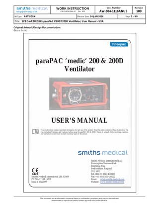 WORK INSTRUCTION FM-DVSOP2002-01  WI Type: ARTWORK  REV. 000  Doc. Number  Revision  AW-504-1116ANUS  100  Effective Date: 14-JAN-2016  Title: SPEC-ARTWORK: paraPAC P200/P200D Ventillator, User Manual - USA  paraPAC ‘medic’ 200 & 200D Ventilator User's Manual (including Model Options /MRI and /EP) Table of Contents SECTION 1: SUMMARY AND SAFETY INSTRUCTIONS ... 5 (a) Summary Statement ... 5 (b) Warnings, Cautions and Precautions ... 5 (i) WARNINGS ... 5 (ii) CAUTIONS ... 9 (iii) PRECAUTIONS ... 10 SECTION 2: GENERAL INFORMATION ... 11 (a) Intended Use ... 11 (b) General Description ... 11 (c) Contraindications – none known ... 12 (d) Controls and Features (Figures 1a and 1b) ... 12 e) Options Covered by this Manual ... 19 (i) Model Option ... 19 (ii) Optional Mounting Configurations ... 20 (f) Accessories ... 21 SECTION 3: SET-UP AND FUNCTIONAL CHECK... 23 (a) Set Up of paraPAC ‘medic’ ventilator ... 23 (b) Functional Check ... 23 SECTION 4: OPERATION ... 27 (a) User's Skill ... 27 (b) Setting of Ventilator ... 27 (i) General ... 27 (ii) Ventilating Patient ... 27 (c) Use of Air Mix ... 28 (d) Use of CMV/Demand facility... 29 (e) Ventilating Intubated Patients ... 30 (f) Positive End Expiration Pressure (PEEP) ... 31 (g) Use in Contaminated Atmospheres ... 31 (h) Use with MRI (MR Compatibility) ... 31 (i) Instructions for Use Label ... 32 SECTION 5: CARE, CLEANING, DISINFECTION & STERILISATION ... 33 (a) Care ... 33 (b) Cleaning ... 33 (i) Control Module ... 33 (ii) Patient valve ... 33 (iii) Hoses ... 33 (c) Disinfection ... 33 (d) Sterilisation ... 34 (e) Reassembly and Function Testing ... 34 SECTION 6: MAINTENANCE ... 35 (a) General... 35 (b) Performance Checking ... 35 504-1116A_NUS  3  7KLVGRFXPHQWDQGDOOLQIRUPDWLRQFRQWDLQHGKHUHLQLVFRQ¿GHQWLDOSURSULHWDUDQGPDQRWEHGLVFORVHG GLVVHPLQDWHGRUUHSURGXFHGZLWKRXWZULWWHQDSSURYDOIURP6PLWKV0HGLFDO  Page 4 of 69  