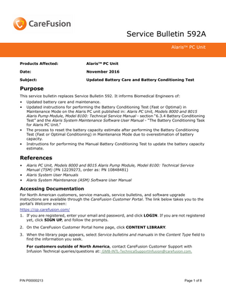 Service Bulletin 592A AlarisTM PC Unit  Products Affected:  AlarisTM PC Unit  Date:  November 2016  Subject:  Updated Battery Care and Battery Conditioning Test  Purpose This service bulletin replaces Service Bulletin 592. It informs Biomedical Engineers of: • •  •  •  Updated battery care and maintenance. Updated instructions for performing the Battery Conditioning Test (Fast or Optimal) in Maintenance Mode on the Alaris PC unit published in: Alaris PC Unit, Models 8000 and 8015 Alaris Pump Module, Model 8100: Technical Service Manual - section “6.3.4 Battery Conditioning Test” and the Alaris System Maintenance Software User Manual - “The Battery Conditioning Task for Alaris PC Unit.” The process to reset the battery capacity estimate after performing the Battery Conditioning Test (Fast or Optimal Conditioning) in Maintenance Mode due to overestimation of battery capacity. Instructions for performing the Manual Battery Conditioning Test to update the battery capacity estimate.  References • • •  Alaris PC Unit, Models 8000 and 8015 Alaris Pump Module, Model 8100: Technical Service Manual (TSM) (PN 12239273, order as: PN 10848481) Alaris System User Manuals Alaris System Maintenance (ASM) Software User Manual  Accessing Documentation For North American customers, service manuals, service bulletins, and software upgrade instructions are available through the CareFusion Customer Portal. The link below takes you to the portal’s Welcome screen: https://cp.carefusion.com/ 1. If you are registered, enter your email and password, and click LOGIN. If you are not registered yet, click SIGN UP, and follow the prompts. 2. On the CareFusion Customer Portal home page, click CONTENT LIBRARY. 3. When the library page appears, select Service bulletins and manuals in the Content Type field to find the information you seek. For customers outside of North America, contact CareFusion Customer Support with Infusion Technical queries/questions at: GMB-INTL-TechnicalSupportInfusion@carefusion.com.  P/N P00000213  Page 1 of 8  