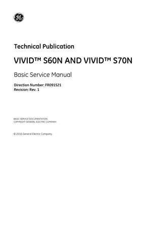 DIRECTION FR091521, REVISION 1  VIVID S60N/VIVID S70N BASIC SERVICE MANUAL  Table of Contents CHAPTER 1 Introduction Overview... 1 - 1 Purpose of Chapter 1... 1 - 1 Contents in this Chapter... 1 - 1 Service Manual Overview... Contents in this Service Manual... Typical Users of the Basic Service Manual... Vivid™ S60N/Vivid™ S70N Models Covered in this Manual... Product Description... Overview of the Vivid S60N/Vivid S70N Ultrasound Scanner... Purpose of Operator Manual(s)...  1-2 1-2 1-2 1-3 1-4 1-4 1-4  Important Conventions... Conventions Used in this Manual... Model Designations... Icons... Safety Precaution Messages... Standard Hazard Icons...  1-5 1-5 1-5 1-5 1-5 1-6  Safety Considerations... 1 - 7 Introduction... 1 - 7 Human Safety... 1 - 7 Mechanical Safety... 1 - 9 Electrical Safety... 1 - 12 Probes... 1 - 12 Peripherals... 1 - 13 Safety and Environmental Guidelines... 1 - 13 Vivid S60N/Vivid S70N Battery Safety (part of P/S)... 1 - 15 Patient Data Safety... 1 - 15 Dangerous Procedure Warnings... 1 - 16 Lockout/Tagout (LOTO) Requirements... 1 - 17 Product Labels and Icons... 1 - 18 Universal Product Labels... 1 - 18 System Rating Label... 1 - 18 Table of Contents  -xvii  