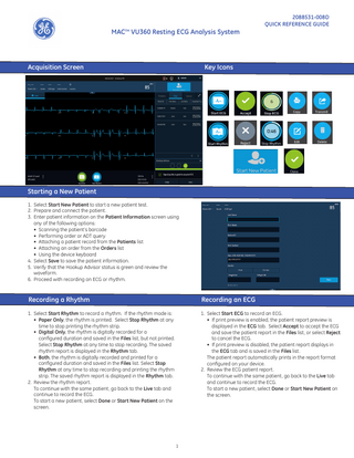 MACTM VU360 Resting ECG Analysis System  Acquisition Screen  2088531-008D QUICK REFERENCE GUIDE  Key Icons  Starting a New Patient 1. Select Start New Patient to start a new patient test. 2. Prepare and connect the patient. 3. Enter patient information on the Patient Information screen using any of the following options: • Scanning the patient’s barcode • Performing order or ADT query • Attaching a patient record from the Patients list • Attaching an order from the Orders list • Using the device keyboard 4. Select Save to save the patient information. 5. Verify that the Hookup Advisor status is green and review the waveform. 6. Proceed with recording an ECG or rhythm.  Recording a Rhythm					  Recording an ECG  1. Select Start Rhythm to record a rhythm. If the rhythm mode is: • Paper Only, the rhythm is printed. Select Stop Rhythm at any time to stop printing the rhythm strip. • Digital Only, the rhythm is digitally recorded for a configured duration and saved in the Files list, but not printed. Select Stop Rhythm at any time to stop recording. The saved rhythm report is displayed in the Rhythm tab. • Both, the rhythm is digitally recorded and printed for a configured duration and saved in the Files list. Select Stop Rhythm at any time to stop recording and printing the rhythm strip. The saved rhythm report is displayed in the Rhythm tab. 2. Review the rhythm report. To continue with the same patient, go back to the Live tab and continue to record the ECG. To start a new patient, select Done or Start New Patient on the screen.  1. Select Start ECG to record an ECG. • If print preview is enabled, the patient report preview is displayed in the ECG tab. Select Accept to accept the ECG and save the patient report in the Files list, or select Reject to cancel the ECG. • If print preview is disabled, the patient report displays in the ECG tab and is saved in the Files list. The patient report automatically prints in the report format configured on your device. 2. Review the ECG patient report. To continue with the same patient, go back to the Live tab and continue to record the ECG. To start a new patient, select Done or Start New Patient on the screen.  1  