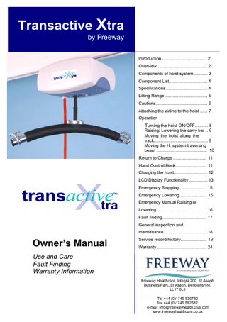 Transactive Xtra by Freeway Introduction ... 2 Overview... 2 Components of hoist system... 3 Component List... 4 Specifications... 4 Lifting Range ... 5 Cautions... 6 Attaching the airline to the hoist ... 7 Operation Turning the hoist ON/OFF... 8 Raising/ Lowering the carry bar .. 9 Moving the hoist along the track... 9 Moving the H. system traversing beam ... 10 Return to Charge ... 11 Hand Control Hook... 11 Charging the hoist... 12 LCD Display Functionality ... 13 Emergency Stopping... 15 Emergency Lowering... 15 Emergency Manual Raising or Lowering... 16 Fault finding... 17 General inspection and maintenance... 18  Owner’s Manual  Service record history... 19 Warranty... 24  Use and Care Fault Finding Warranty Information Freeway Healthcare, Integra 200, St Asaph Business Park, St Asaph, Denbighshire, LL17 0LJ Tel +44 (0)1745 536780 fax +44 (0)1745 582532 e-mail: info@freewayhealth.plus.com www.freewayhealthcare.co.uk  