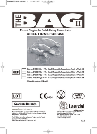 TheBagIIrevB:Layout 1  11.04.2007  14:42  Side 1  Manual Single-Use Self-Inflating Resuscitator  DIRECTIONS FOR USE  Cat. no. 845011 Qty 1 The BAG Disposable Resuscitator,Adult w/Mask #5  Cat. no. 845021 Qty 1 The BAG Disposable Resuscitator, Child w/Mask #3  Cat. no. 845031 Qty 1 The BAG Disposable Resuscitator, Infant w/Mask #1 Cat.no. 845041 Qty 1 The BAG Disposable Resuscitator,Adult w/Mask #4  (Shipped in cartons of 12 each)  Caution: Rx only.  0434  www.laerdal.com Manufactured in China by: Polymed (Xiamen) Plastic Industrial Co., Ltd Unit B, 1~5 F, Block G,Warehouse & Process Complex Building, Xiangyu F.T. Z., Xiamen, China. The BAG, Laerdal, the Laerdal Logo, and “helping save lives” are all trademarks of Laerdal Medical. © 2007, Laerdal Medical AS.All rights reserved.  Authorized EU Representative: Laerdal Medical AS, Tanke Svilandsgate 30, P.O. Box 377 4002 Stavanger, Norway. Tel. +47 51 51 17 00. Fax +47 51 52 35 57. E-mail: Laerdal.norway@laerdal.no  RevB  
