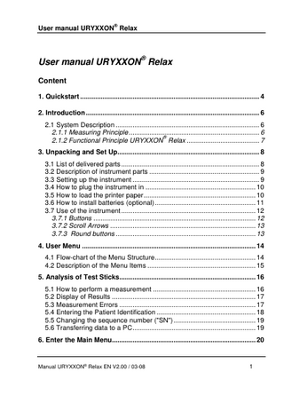 ®  User manual URYXXON Relax  User manual URYXXON® Relax Content 1. Quickstart ... 4 2. Introduction ... 6 2.1 System Description ... 6 2.1.1 Measuring Principle ... 6 ® 2.1.2 Functional Principle URYXXON Relax ... 7 3. Unpacking and Set Up... 8 3.1 List of delivered parts ... 8 3.2 Description of instrument parts ... 9 3.3 Setting up the instrument ... 9 3.4 How to plug the instrument in ... 10 3.5 How to load the printer paper ... 10 3.6 How to install batteries (optional) ... 11 3.7 Use of the instrument ... 12 3.7.1 Buttons ... 12 3.7.2 Scroll Arrows ... 13 3.7.3 Round buttons ... 13 4. User Menu ... 14 4.1 Flow-chart of the Menu Structure ... 14 4.2 Description of the Menu Items ... 15 5. Analysis of Test Sticks... 16 5.1 How to perform a measurement ... 16 5.2 Display of Results ... 17 5.3 Measurement Errors ... 17 5.4 Entering the Patient Identification ... 18 5.5 Changing the sequence number ("SN") ... 19 5.6 Transferring data to a PC ... 19 6. Enter the Main Menu... 20  Manual URYXXON® Relax EN V2.00 / 03-08  1  