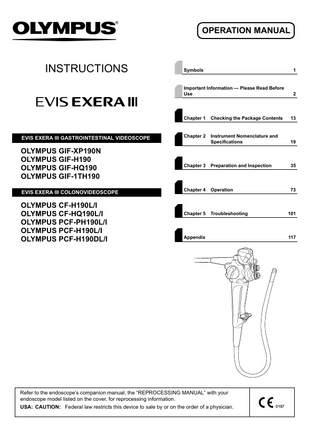 OPERATION MANUAL  INSTRUCTIONS  Symbols  1  Important Information - Please Read Before Use  2  Chapter 1  Checking the Package Contents  13  EVIS EXERA III GASTROINTESTINAL VIDEOSCOPE  Chapter 2  Instrument Nomenclature and Specifications  19  OLYMPUS GIF-XP190N OLYMPUS GIF-H190 OLYMPUS GIF-HQ190 OLYMPUS GIF-1TH190  Chapter 3  Preparation and Inspection  35  Chapter 4  Operation  73  Chapter 5  Troubleshooting  101  EVIS EXERA III COLONOVIDEOSCOPE  OLYMPUS CF-H190L/I OLYMPUS CF-HQ190L/I OLYMPUS PCF-PH190L/I OLYMPUS PCF-H190L/I OLYMPUS PCF-H190DL/I  Appendix  Refer to the endoscope’s companion manual, the “REPROCESSING MANUAL” with your endoscope model listed on the cover, for reprocessing information. USA: CAUTION: Federal law restricts this device to sale by or on the order of a physician.  117  
