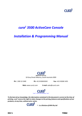cura1 3500 ActiveCare Console Installation & Programming Manual  ABN 88 007 603 161  10 Gray Street Kilkenny, South Australia 5009 Ph: 1 300 12 CARE  Ph: +61 8 8268 8343  Web: www.cura1.com  Fax: +61 8 8268 1455  E-mail: sales@cura1.com  “cura” – Latin word meaning- “care”  To the best of our knowledge, the information contained in this document is correct at the time of printing. cura1 reserve the right to make changes to the pricing, features and specifications of our products, at any time, without prior notice.  - is a Division of NPA Pty Ltd REV 1  TM062  