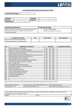 Central Monitoring Training and Competencies Sheet Central Monitor Model SURNAME JOB TITLE DEPARTMENT  FORNAME HOSPITAL  Competency Statement  Evaluation Strategy  Apply and demonstrate theoretical knowledge and practical skills required to provide competent care of a patient requiring monitoring  Description of training Demonstration of the basic monitoring functions, parameters and settings given.  NO 1 2 3 4 5 6 7 8 9 10 11 12 13 14 15 16 17 18 20 21  • •  Date  COMPETENCY TO ACHIEVE On off switch for Central station Fixed Key functions – Home/Alarm Silence Displays – Home/Information/Waveform/Numeric data/user key Alarm Volumes/Tones/Indicators Admit patient details-Name/ID/DOB/CLASS (understand importance) Set pacemaker to on/off (understand importance) Menu Display Central & Individual View/set/alter basic alarm settings/alarm messages Find and view alarm recall/alarm messages Turn on night mode Installing printer paper and printing. View NIBP list/Tabular trend/Graphic trend Suspend monitoring Bed transfer/Bed exchange View individual patient parameters. Full disclosure waveform review. Tones/volumes/Brightness Discharge patient Unit specific competencies – add here Unit specific competencies – add here  Verbalise understanding Satisfactory completion of criteria  Trainer Name  ACHIEVED YES NO N/A YES NO N/A YES NO N/A YES NO N/A YES NO N/A YES NO N/A YES NO N/A YES NO N/A YES NO N/A YES NO N/A YES NO N/A YES NO N/A YES NO N/A YES NO N/A YES NO N/A YES NO N/A YES NO N/A YES NO N/A YES NO N/A YES NO N/A  Trainer signature  ASSESSMENT METHOD  NB: For all other user functions/operating information/safety advice please refer to operators manual. Fukuda Denshi training = F Training Course = T  Self taught use of manuals/workbooks etc = S Discussion & Questions = D  Other staff member = O Demonstrated competence in use = C  I have received competency based training on the above monitor and consider that I am able to use the product for its intended purpose in a competent manner. Signed Date  1  