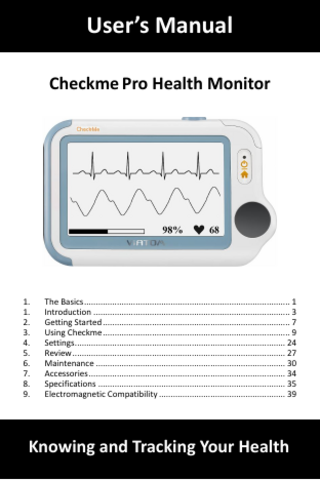 User’s Manual Checkme Pro Health Monitor  1. 1. 2. 3. 4. 5. 6. 7. 8. 9.  The Basics ... 1 Introduction ... 3 Getting Started ... 7 Using Checkme ... 9 Settings ... 24 Review ... 27 Maintenance ... 30 Accessories ... 34 Specifications ... 35 Electromagnetic Compatibility ... 39  Knowing and Tracking Your Health  