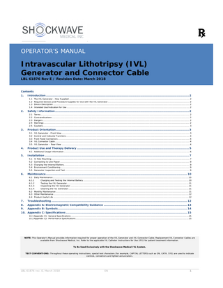 OPERATOR’S MANUAL  Intravascular Lithotripsy (IVL) Generator and Connector Cable LBL 61876 Rev E / Revision Date: March 2018  Contents 1.  Introduction ... 2 1.1 1.2 1.3 1.4  2.  Safety Information ... 2 2.1 2.2 2.3 2.4 2.5  3.  The IVL Generator - How Supplied ... 2 Required Devices and Procedure Supplies for Use with the IVL Generator ... 2 Device Description ... 2 Intended Use/Indication for Use ... 2 Terms ... 2 Contraindications ... 2 Dangers ... 2 Warnings ... 2 Cautions ... 3  Product Orientation ... 3 3.1 3.2 3.3 3.4 3.5  IVL Generator - Front View ... 3 Control and Indicator Functions ... 4 Front Panel Connectors ... 4 IVL Connector Cable ... 4 IVL Generator – Rear View ... 4  4.  Product Use and Therapy Delivery ... 5  5.  Installation ... 7  4.1 Additional Usage Information ... 6 5.1 5.2 5.3 5.4 5.5  6.  IV Pole Mounting ... 7 Connecting to Line Power ... 9 Charging the Internal Battery... 9 Environment Conditioning... 9 Generator Inspection and Test ... 9  Maintenance ... 10 6.1 Daily Maintenance ...10 6.1.1 Charging and Testing the Internal Battery ...10 6.1.2 Testing the IVL Generator...11 6.1.3 Inspecting the IVL Generator ...11 6.1.4 Cleaning the IVL Generator ...11 6.2 Monthly Maintenance ...11 6.3 Other Maintenance ...12 6.4 Product Useful Life ...12  7. 8.  Troubleshooting ... 12 Appendix A: Electromagnetic Compatibility Guidance ... 13  9.  Appendix B: Symbols ... 14  10. Appendix C: Specifications ... 15 10.1 Appendix C1: General Specifications ...15 10.2 Appendix C2: Performance Specifications ...15  NOTE: This Operator’s Manual provides information required for proper operation of the IVL Generator and IVL Connector Cable. Replacement IVL Connector Cables are available from Shockwave Medical, Inc. Refer to the applicable IVL Catheter Instructions for Use (IFU) for patient treatment information. To Be Used Exclusively with the Shockwave Medical IVL System. TEXT CONVENTIONS: Throughout these operating instructions, special text characters (for example, CAPITAL LETTERS such as ON, CATH, SYS) are used to indicate controls, connectors and lighted annunciators.  LBL 61876 rev. E, March 2018  EN  1  