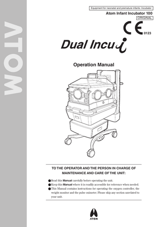 Equipment for neonatal and premature infants: Incubator  Atom Infant Incubator 100 ORIGINAL  0123  Operation Manual  TO THE OPERATOR AND THE PERSON IN CHARGE OF MAINTENANCE AND CARE OF THE UNIT: ●●Read this Manual carefully before operating the unit. ●●Keep this Manual where it is readily accessible for reference when needed. ●●This Manual contains instructions for operating the oxygen controller, the weight monitor and the pulse oximeter. Please skip any section unrelated to your unit.  