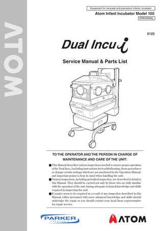 Equipment for neonatal and premature infants: Incubator  Atom Infant Incubator Model 100 ORIGINAL  0123  Service Manual & Parts List  TO THE OPERATOR AND THE PERSON IN CHARGE OF MAINTENANCE AND CARE OF THE UNIT: ● This Manual describes various inspections needed to ensure proper operation of the Dual Incu i, including instructions for troubleshooting, those procedures to change certain settings which are not mentioned in the Operation Manual, and important points to bear in mind when handling the unit. ● Various inspections, including periodical inspection, are described in detail in this Manual. They should be carried out only by those who are fully familiar with the operation of the unit, having adequate technical knowledge and skills required in inspecting the unit. ● If repairs seem to be required as a result of any inspection described in this Manual, either personnel with more advanced knowledge and skills should undertake the repair or you should contact your local Atom representative for repair service.  