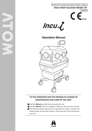 Equipment for neonatal and premature infants: Incubator  Atom Infant Incubator Model 101 Original  0123  Operation Manual  TO THE OPERATOR AND THE PERSON IN CHARGE OF MAINTENANCE AND CARE OF THE UNIT: ● Read this Manual carefully before operating the unit. ● Keep this Manual where it is readily accessible for reference when needed. ● This Manual contains instructions for operating the oxygen controller, the weight monitor and the pulse oximeter. Please skip any section unrelated to your unit.  
