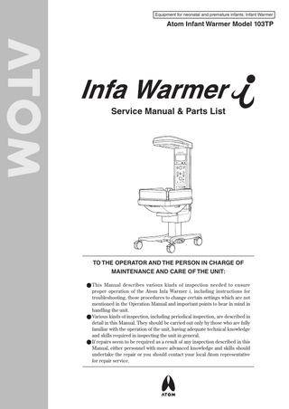 Equipment for neonatal and premature infants: Infant Warmer  Atom Infant Warmer Model 103TP  Service Manual & Parts List  TO THE OPERATOR AND THE PERSON IN CHARGE OF MAINTENANCE AND CARE OF THE UNIT: ●●This Manual describes various kinds of inspection needed to ensure proper operation of the Atom Infa Warmer i, including instructions for troubleshooting, those procedures to change certain settings which are not mentioned in the Operation Manual and important points to bear in mind in handling the unit. ●●Various kinds of inspection, including periodical inspection, are described in detail in this Manual. They should be carried out only by those who are fully familiar with the operation of the unit, having adequate technical knowledge and skills required in inspecting the unit in general. ●●If repairs seem to be required as a result of any inspection described in this Manual, either personnel with more advanced knowledge and skills should undertake the repair or you should contact your local Atom representative for repair service.  
