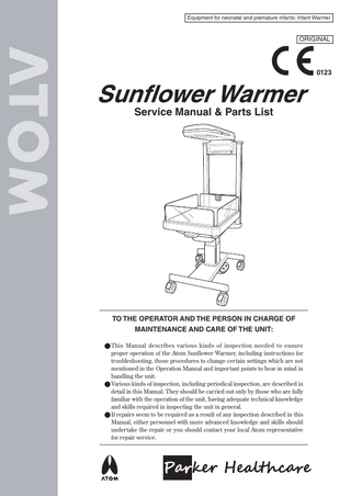 Equipment for neonatal and premature infants: Infant Warmer  ORIGINAL  0123  Service Manual & Parts List  TO THE OPERATOR AND THE PERSON IN CHARGE OF MAINTENANCE AND CARE OF THE UNIT: ● This Manual describes various kinds of inspection needed to ensure proper operation of the Atom Sunﬂower Warmer, including instructions for troubleshooting, those procedures to change certain settings which are not mentioned in the Operation Manual and important points to bear in mind in handling the unit. ● Various kinds of inspection, including periodical inspection, are described in detail in this Manual. They should be carried out only by those who are fully familiar with the operation of the unit, having adequate technical knowledge and skills required in inspecting the unit in general. ● If repairs seem to be required as a result of any inspection described in this Manual, either personnel with more advanced knowledge and skills should undertake the repair or you should contact your local Atom representative for repair service.  