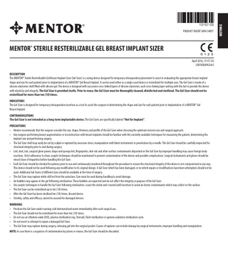 13157-03 PRODUCT INSERT DATA SHEET  MENTOR® STERILE RESTERILIZABLE GEL BREAST IMPLANT SIZER April 2016, 13157-03 LAB100069624v3 DESCRIPTION The MENTOR® Sterile Resterilizable Gel Breast Implant Sizer (Gel Sizer) is a sizing device designed for temporary intraoperative placement to assist in evaluating the appropriate breast implant shape and size for each patient prior to implantation of a MENTOR® Gel Breast Implant. It can be used either as a single-used device or resterilized for multiple uses. The Gel Sizer is made of a silicone elastomer shell filled with silicone gel. The device is designed with successive cross-linked layers of silicone elastomer, each cross-linking layer uniting with the last to provide the device with elasticity and integrity. The Gel Sizer is provided sterile. Prior to reuse, the Gel Sizer must be thoroughly cleaned, disinfected and sterilized. The Gel Sizer should not be resterilized for more than ten (10) times. INDICATIONS The Gel Sizer is designed for temporary intraoperative insertion as a tool to assist the surgeon in determining the shape and size for each patient prior to implantation of a MENTOR® Gel Breast Implant. CONTRAINDICATIONS The Gel Sizer is not intended as a long-term implantable device. The Gel Sizers are specifically labeled “Not for Implant”. PRECAUTIONS • Mentor recommends that the surgeon consider the size, shape, firmness and profile of the Gel Sizer when choosing the optimum incision size and surgical approach. • Any surgeon performing breast augmentation or reconstruction with breast implants should be familiar with the currently available techniques for measuring the patient, determining the implant size and performing surgery. • The Gel Sizer shell may easily be cut by scalpel or ruptured by excessive stress, manipulation with blunt instruments or penetration by a needle. The Gel Sizer should be carefully inspected for structural integrity prior to and during surgery. • Lint, dust, talc, surgical glove power, drape and sponge lint, fingerprints, skin oils and other surface contaminants deposited on the Gel Sizer by improper handling may cause foreign body reactions. Strict adherence to clean, aseptic techniques should be maintained to prevent contamination of the device and possible complications. Surgical instruments and gloves should be rinsed clean of impurities before handling the Gel Sizer. • Each Gel Sizer should be checked for patency prior to use and continuously monitored throughout the procedure to ensure the structural integrity of the device is not compromised in any way. This device should not be used following any modification to its original design. A Gel Sizer which has been damaged, or on which repairs or modifications have been attempted, should not be used. Additional Gel Sizers of different sizes should be available at the time of surgery. • The Gel Sizer may rupture while still hot from the autoclave. Care must be used during handling to avoid damage. • Air bubbles may appear in the gel following sterilization. These bubbles are expected and do not affect the integrity or purpose of the Gel Sizer. • Use aseptic techniques to handle the Gel Sizer following sterilization. Leave the sterile unit covered until insertion to avoid air-borne contaminants which may collect on the surface. • The Gel Sizer can be resterilized up to ten (10) times. • After the Gel Sizer has been sterilized ten (10) times, discard device. • Sterility, safety and efficacy cannot be assured for damaged devices. WARNINGS • Preclean the Gel Sizer under running cold demineralised water immediately after each surgical use. • The Gel Sizer should not be resterilized for more than ten (10) times. • Do not use an ethylene oxide (EtO), plasma sterilization (eg, Sterrad), flash sterilization or gamma radiation sterilization cycle. • Do not insert or attempt to repair a damaged Gel Sizer. • The Gel Sizer may rupture during surgery, releasing gel into the surgical pocket. Causes of ruptures can include damage by surgical instruments, improper handling and manipulation. NOTE: In case there is a suspicion of contamination by prions or viruses, the Gel Sizer should be discarded.  ENGLISH  ®  