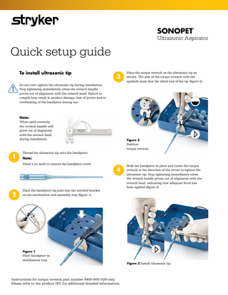 SONOPET  ®  Ultrasonic Aspirator  Quick setup guide To install ultrasonic tip  3  Do not over tighten the ultrasonic tip during installation. Stop tightening immediately when the wrench handle pivots out of alignment with the wrench head. Failure to comply may result in product damage, loss of power and/or overheating of the handpiece during use.  Place the torque wrench on the ultrasonic tip as shown. The side of the torque wrench with the symbols must face the distal end of the tip (figure 2).  Note: When used correctly, the wrench handle will pivot out of alignment with the wrench head during installation.  Figure 2  Position torque wrench.  1  Thread the ultrasonic tip onto the handpiece.  Note: There’s no need to remove the handpiece cover.  2  4  Place the handpiece tip joint into the notched bracket on the sterilization and assembly tray (figure 1).  Hold the handpiece in place and rotate the torque wrench in the direction of the arrow to tighten the ultrasonic tip. Stop tightening immediately when the wrench handle pivots out of alignment with the wrench head, indicating that adequate force has been applied (figure 3).  Figure 1  Place handpiece in sterilization tray.  Instructions for torque wrench part number 5450-800-039 only. Please refer to the product IFU for additional detailed information.  Figure 3 Install ultrasonic tip.  