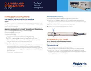 CLEANING AND STERILIZATION GUIDE  TruClear™ System Handpiece  REPROCESSING INSTRUCTIONS  Preparation before cleaning:  Reprocessing Instructions for the Handpiece  1. Dispose of the tissue removal device(s) used during the procedure.  Caution The handpiece is provided nonsterile and must be cleaned and sterilized prior to use. Detergent solutions used shall be between pH neutral and mild alkaline (7.0 to 10.8) to ensure material compatibility. Limitations and restrictions on processing: Repeated processing at the listed parameters has minimal effect on Covidien™ reusable devices. Wear and damage due to use normally determine the end of instrument life.  2. Disconnect the handpiece cable from the front panel by pulling back the locking collar on the connector to disengage it from the control unit. Do not disconnect the cable from the handpiece. 3. Place the protective cap on the connector end of the cable. 4. Set the suction control lever to the fully open position.  4  Initial treatment at the point of use: 1. Remove contamination - Remove excess soil on the handpiece with disposable wipes. CAUTION: Disposable wipes containing bleach shall not be used. - Flush the channels of the handpiece with warm tap/sterile water or with an enzymatic solution per the detergent label instructions. 2. Prepare for transportation - The handpiece should be cleaned thoroughly after every use to remove all traces of blood and surgical debris. Reprocess as soon as possible following use. If reprocessing of the handpiece cannot be performed immediately, cover the device with a moist towel or spray with an enzymatic solution per the detergent label instructions. - Transport per hospital procedures.  CLEANING INSTRUCTIONS NOTE: Perform the following manual or automatic cleaning instructions.  Manual cleaning 1. Set the suction control lever to the fully open position. Ensure the suction control lever remains open throughout the cleaning process. 2. Under 32-40°C (90-104°F) running tap water, rinse the handpiece to remove all blood and surgical debris. Ensure the water flows out through the device lumen/port when rinsing the open end of the handpiece.  