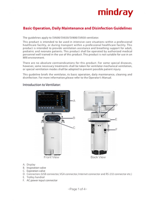 Basic Operation, Daily Maintenance and Disinfection Guidelines The guidelines apply to SV600/SV650/SV800/SV850 ventilator. This product is intended to be used in intensive care situations within a professional healthcare facility, or during transport within a professional healthcare facility. This product is intended to provide ventilation assistance and breathing support for adult, pediatric and neonate patients. This product shall be operated by authorized medical personnel well trained in the use of this product. This product is not suitable for use in an MRI environment. There are no absolute contraindications for this product. For some special diseases, however, some necessary treatments shall be taken for ventilator mechanical ventilation, or special ventilation modes shall be adopted to prevent possible patient injury. This guideline briefs the ventilator, its basic operation, daily maintenance, cleaning and disinfection. For more information,please refer to the Operator’s Manual.  Introduction to Ventilator:  A D  B  E  C  Front View  F  Back View  A. Display B. Inspiration valve C. Expiration valve D. Connectors (USB connector, VGA connector, Internet connector and RS-232 connector etc.) E. Trolley handrail F. AC power input connector -Page 1 of 4-  