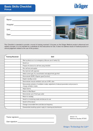 Basic Skills Checklist Primus  Name: Hospital: Unit: Date:  This Checklist is intended to provide a record of training received. It focuses on the Dräger Medical product referenced and related concepts. It is not intended as a substitute for the Instructions for Use. It does not address issues of medical practice or clinical judgement related to the use of this product.  Training Received		  Skill  Start up device as in an emergency (discuss use of safety O2) Switch on Prepare the device for self test using checklist Run self test and explain Run leak test with vaporiser Select carrier gas, O2 concentration and adjust fresh gas flow Demonstrate SORC (Hypoxic guard function) Explain standby screen Demonstrate manual ventilation and use of APL valve Demonstrate activation of ventilation modes, adjustment of relevant parameters and process to change ventilation modes Adjust alarms Return to Man/Spont Demonstrate use of fresh gas outlet Return to standby Switch on monitoring mode and discuss its use Switch off the device Change consumable items and discuss frequency Disassemble breathing system ready for cleaning and disinfection  Trainer signature User signature  Version 1.0 Reference Number ATT007  