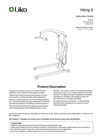 Viking S Instruction Guide English 7EN138102-02 2007-10-19 Applies to the following models: Viking S  Prod. No. 2040006  Product Description Viking S is an easily manoeuvred mobile lift that is perfect for use in settings where space is limited. Viking S has electrical raising and lowering of the lift arm as well as mechanical base-width adjustment. Viking S is appropriate for all common lifting situations; e.g., transfers between bed and wheelchair, to and from the toilet and bathtub or for lifting to and from the floor. Viking S has three alternative height adjustment positions that ensure the optimal lifting interval in every  situation. The middle position is the standard position; the lowest is ideal, e.g., for lifting children to and from the floor. The highest position is selected for extra lifting height, for example, when lifting to beds and gurneys that are not height-adjustable. For optimal function and safety, it is essential that the lift and any accessories you intend to use be individually tested.  In this document, the person being lifted is referred to as the “patient” and the person helping them is referred to as the “caregiver”. “Caution!” triangles are used to warn of situations that demand extra care and attention. CAUTION! Carefully read instructions for the lift and lifting accessories before use. Lifting and transferring a person always presents a potential risk. A thorough understanding of the contents of this instruction guide is essential. Only trained personnel should use the equipment. If you have questions, please contact Liko or your local Liko representative.  