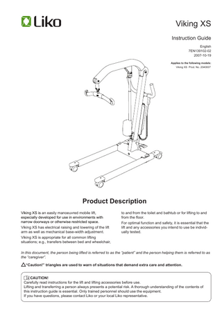 Viking XS Instruction Guide English 7EN139102-02 2007-10-19 Applies to the following models: Viking XS Prod. No. 2040007  Product Description Viking XS is an easily manoeuvred mobile lift, especially developed for use in environments with narrow doorways or otherwise restricted space. Viking XS has electrical raising and lowering of the lift arm as well as mechanical base-width adjustment. Viking XS is appropriate for all common lifting situations; e.g., transfers between bed and wheelchair,  to and from the toilet and bathtub or for lifting to and from the floor. For optimal function and safety, it is essential that the lift and any accessories you intend to use be individually tested.  In this document, the person being lifted is referred to as the “patient” and the person helping them is referred to as the “caregiver”.  “Caution!” triangles are used to warn of situations that demand extra care and attention.  CAUTION! Carefully read instructions for the lift and lifting accessories before use. Lifting and transferring a person always presents a potential risk. A thorough understanding of the contents of this instruction guide is essential. Only trained personnel should use the equipment. If you have questions, please contact Liko or your local Liko representative.  