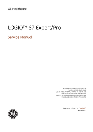 GE HEALTHCARE DIRECTION 5460683, REVISION 3  LOGIQ™ S7 EXPERT/PRO SERVICE MANUAL  Table of Contents CHAPTER 1 Introduction Overview... 1 - 1 Purpose of Chapter 1... 1 - 1 Purpose of Service Manual... 1 - 1 Typical Users of the Basic Service Manual... 1 - 2 Models Covered by this Manual... 1 - 2 Purpose of Operator Manual(s)... 1 - 3 Important Conventions... 1 - 3 Conventions Used in this Manual... 1 - 3 Standard Hazard Icons... 1 - 4 Product Icons... 1 - 5 Safety Considerations... 1 - 7 Introduction... 1 - 7 Human Safety... 1 - 7 Mechanical Safety ...1-7 Electrical Safety... 1 - 8 Safe Practices... 1 - 8 Probes... 1 - 8 Auxiliary Devices Safety... 1 - 8 Battery Safety (R2.x.x or later)... 1 - 10 Labels Locations... 1 - 11 Dangerous Procedure Warnings... 1 - 12 Lockout/Tagout Requirements (For USA Only)... 1 - 12 Returning/Shipping System, Probes and Repair Parts... 1 - 12 Electromagnetic Compatibility (EMC)... 1 - 13 What is EMC?... 1 - 13 Compliance... 1 - 13 Electrostatic Discharge (ESD) Prevention... 1 - 13 Customer Assistance... 1 - 14 Contact Information... 1 - 14 System Manufacturer... 1 - 14  xiii  Table of Contents  
