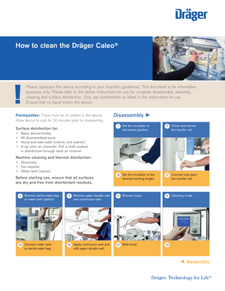 How to clean the Dräger Caleo®  !  Please reprocess the device according to your hospital’s guidelines. This document is for information purposes only. Please refer to the device instructions for use for complete disassembly, assembly, cleaning and surface disinfection. Only use disinfectants as listed in the instructions for use. Ensure that no liquid enters the device.  Prerequisites: There must be no patient in the device. Allow device to cool for 30 minutes prior to disassembly.  1  Surface disinfection for: • • • •  Disassembly ►  Basic device/trolley All disassembled parts Hood and side walls (interior and exterior) X-ray valve air channels: Pull a cloth soaked in disinfectant through each air channel  Set the incubator to the lowest position.  2  C  lose and remove the transfer set.  Machine cleaning and thermal disinfection: • Grommets • Fan impeller • Water tank (option)  Before starting use, ensure that all surfaces are dry and free from disinfectant residues. 3  Remove sterile water bag or water tank (option).  16 Connect water tank  or sterile water bag.  4  Remove upper double wall and continuous seal.  15 Apply continuous seal and  refit upper double wall.  18 Set the incubator to the  desired working height.  5  Remove hood.  14 Refit hood.  17 Connect and open  the transfer set.  6  Cleaning mode.  13   ◄ Assembly  