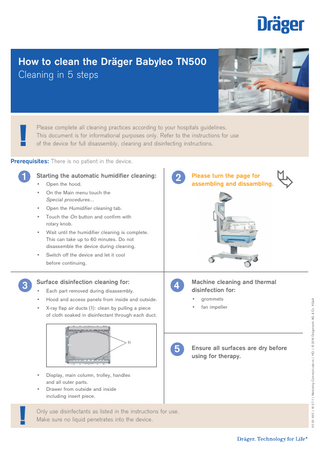How to clean the Dräger Babyleo TN500 Cleaning in 5 steps  !  Please complete all cleaning practices according to your hospitals guidelines. This document is for informational purposes only. Refer to the instructions for use of the device for full disassembly, cleaning and disinfecting instructions.  Prerequisites: There is no patient in the device.  3  Starting the automatic humidifier cleaning: •  Open the hood.  •  On the Main menu touch the Special procedures...  •  Open the Humidifier cleaning tab.  •  Touch the On button and confirm with rotary knob.  •  Wait until the humidifier cleaning is complete. This can take up to 60 minutes. Do not disassemble the device during cleaning.  •  Switch off the device and let it cool before continuing.  Surface disinfection cleaning for:  4  Machine cleaning and thermal disinfection for:  Each part removed during disassembly.  •  Hood and access panels from inside and outside.  •  grommets  X-ray flap air ducts (1): clean by pulling a piece of cloth soaked in disinfectant through each duct.  •  fan impeller  1)  • •  !  Please turn the page for assembling and dissambling.  • •    2  5  Display, main column, trolley, handles and all outer parts. Drawer from outside and inside including insert piece.  Only use disinfectants as listed in the instructions for use. Make sure no liquid penetrates into the device.  Ensure all surfaces are dry before using for therapy.  90 50 645 | 16.07-1 | Marketing Communications | HQ | © 2016 Drägerwerk AG & Co. KGaA  1  
