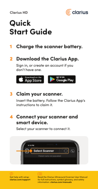 Clarius HD  Quick Start Guide 1 Charge the scanner battery. 2 Download the Clarius App. Sign in, or create an account if you don’t have one.  3 Claim your scanner. Insert the battery. Follow the Clarius App's instructions to claim it.  4 Connect your scanner and smart device. Select your scanner to connect it.  Get help with setup: clarius.com/support  Read the Clarius Ultrasound Scanner User Manual for full instructions, symbol glossary, and safety information: clarius.com/manuals  