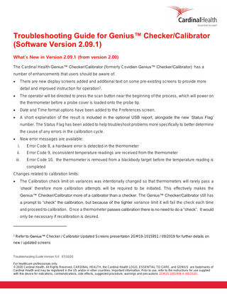 Troubleshooting Guide for Genius™ Checker/Calibrator (Software Version 2.09.1) What’s New in Version 2.09.1 (from version 2.00) The Cardinal Health Genius™ Checker/Calibrator (formerly Covidien Genius™ Checker/Calibrator) has a number of enhancements that users should be aware of. •  There are new display screens added and additional text on some pre-existing screens to provide more detail and improved instruction for operation1.  •  The operator will be directed to press the scan button near the beginning of the process, which will power on the thermometer before a probe cover is loaded onto the probe tip.  •  Date and Time format options have been added to the Preferences screen.  •  A short explanation of the result is included in the optional USB report, alongside the new ‘Status Flag’ number. The Status Flag has been added to help troubleshoot problems more specifically to better determine the cause of any errors in the calibration cycle.  •  New error messages are available: i.  Error Code 8, a hardware error is detected in the thermometer  ii.  Error Code 9, inconsistent temperature readings are received from the thermometer  iii.  Error Code 10, the thermometer is removed from a blackbody target before the temperature reading is completed  Changes related to calibration limits: •  The Calibration check limit on variances was intentionally changed so that thermometers will rarely pass a ‘check’ therefore more calibration attempts will be required to be initiated. This effectively makes the Genius™ Checker/Calibrator more of a calibrator than a checker. The Genius™ Checker/Calibrator still has a prompt to “check” the calibration, but because of the tighter variance limit it will fail the check each time and proceed to calibration. Once a thermometer passes calibration there is no need to do a “check”. It would only be necessary if recalibration is desired.  1 Refer to Genius™ Checker / Calibrator Updated Screens presentaton 2GM19-1015951 / 09/2019 for further details on  new / updated screens  Troubleshooting Guide Version 5.0 07/10/20 For healthcare professionals only. © 2020 Cardinal Health. All Rights Reserved. CARDINAL HEALTH, the Cardinal Health LOGO, ESSENTIAL TO CARE, and GENIUS are trademarks of Cardinal Health and may be registered in the US and/or in other countries. Important information: Prior to use, refer to the instructions for use supplied with this device for indications, contraindications, side effects, suggested procedure, warnings and precautions 2GM20-1091908-4 (08/2020)  