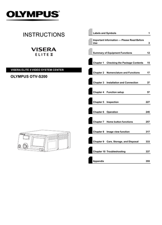INSTRUCTIONS  VISERA ELITE II VIDEO SYSTEM CENTER  Labels and Symbols  1  Important Information - Please Read Before Use  3  Summary of Equipment Functions  12  Chapter 1  Checking the Package Contents  15  Chapter 2  Nomenclature and Functions  17  Chapter 3  Installation and Connection  37  Chapter 4  Function setup  57  Chapter 5  Inspection  227  Chapter 6  Operation  245  Chapter 7  Home button functions  257  Chapter 8  Image view function  317  Chapter 9  Care, Storage, and Disposal  333  OLYMPUS OTV-S200  Chapter 10 Troubleshooting  337  Appendix  355  