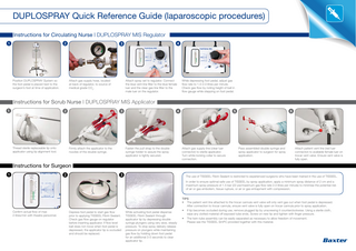 DUPLOSPRAY Quick Reference Guide (laparoscopic procedures) Instructions for Circulating Nurse | DUPLOSPRAY MIS Regulator 1  2  Position DUPLOSPRAY System so the foot pedal is placed next to the surgeon’s foot at time of application.  4  3  Attach gas supply hose, located at back of regulator, to source of medical grade CO2.  Attach spray set to regulator. Connect the blue vent line filter to the blue female luer and the clear gas line filter to the male luer on the regulator.  While depressing foot pedal, adjust gas flow rate to 1.0-2.0 litres per minute. Check gas flow by noting height of ball in flow gauge while stepping on foot pedal.  Instructions for Scrub Nurse | DUPLOSPRAY MIS Applicator 1  2  Thread sterile replaceable tip onto applicator using tip alignment tool.  4  3  Firmly attach the applicator to the nozzles of the double syringe.  Fasten the pull strap to the double syringe holder to assure the spray applicator is tightly secured.  5  Attach gas supply line (clear luer connector) to sterile applicator. Turn white locking collar to secure connection.  6  Pass assembled double syringe and spray applicator to surgeon for spray application.  Attach patient vent line (red luer connector) to available female luer on trocar vent valve. Ensure vent valve is fully open.  Instructions for Surgeon 1  2  3  The use of TISSEEL Fibrin Sealant is restricted to experienced surgeons who have been trained in the use of TISSEEL. In order to ensure optimal safe use of TISSEEL by spray application, apply a minimum spray distance of 2 cm and a maximum spray pressure of 1.5 bar (22 psi/maximum gas flow rate 2.0 litres per minute) to minimise the potential risk of air or gas embolism, tissue rupture, or air or gas entrapment with compression.  Confirm actual flow of max 2 litres/min with theatre personnel.  Depress foot pedal to start gas flow prior to applying TISSEEL Fibrin Sealant. Check gas flow gauge on regulator before inserting applicator. If flow level ball does not move when foot pedal is depressed, the applicator tip is occluded and should be replaced.  While activating foot pedal dispense TISSEEL Fibrin Sealant through applicator tip by depressing double syringe plungers using very slow, steady pressure. To stop spray delivery release pressure on plungers while maintaining gas flow by holding down foot pedal for an additional 3-5 seconds to clear applicator tip.  TIPS • The patient vent line attached to the trocar cannula vent valve will only vent gas out when foot pedal is depressed. After connection to trocar cannula, ensure vent valve is fully open on trocar cannula prior to spray application. • If tip becomes occluded during use, remove plugged tip by unscrewing it counterclockwise. Using a sterile cloth, wipe any clotted material off exposed tube ends. Screw on new tip and tighten with finger pressure. • The twin-tube assembly can be easily separated as necessary to allow freedom of movement. Please see the TISSEEL SmPC provided together with this material.  b  