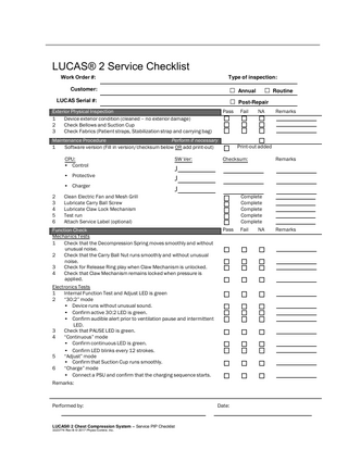 72  LUCAS® 2 Service Checklist Work Order #:  Type of inspection:  □ Annual □ Routine □ Post-Repair  Customer: LUCAS Serial #:  Exterior Physical Inspection 1 Device exterior condition (cleaned – no exterior damage) 2 Check Bellows and Suction Cup 3 Check Fabrics (Patient straps, Stabilization strap and carrying bag)  Pass  Maintenance Procedure Perform if necessary 1 Software version (Fill in version/checksum below OR add print-out) CPU: • Control • Protective • Charger 2 3 4 5 6  SW Ver:  NA  Remarks  Print-out added Checksum:  Remarks  J J J  Clean Electric Fan and Mesh Grill Lubricate Carry Ball Screw Lubricate Claw Lock Mechanism Test run Attach Service Label (optional)  Function Check Mechanics Tests 1 Check that the Decompression Spring moves smoothly and without unusual noise. 2 Check that the Carry Ball Nut runs smoothly and without unusual noise. 3 Check for Release Ring play when Claw Mechanism is unlocked. 4 Check that Claw Mechanism remains locked when pressure is applied. Electronics Tests 1 Internal Function Test and Adjust LED is green 2 “30:2” mode • Device runs without unusual sound. • Confirm active 30:2 LED is green. • Confirm audible alert prior to ventilation pause and intermittent LED. 3 Check that PAUSE LED is green. “Continuous” mode 4 • Confirm continuous LED is green. • Confirm LED blinks every 12 strokes. 5 “Adjust” mode • Confirm that Suction Cup runs smoothly. 6 “Charge” mode • Connect a PSU and confirm that the charging sequence starts.  Complete Complete Complete Complete Complete Pass  Remarks:  Performed by:  LUCAS® 2 Chest Compression System – Service PIP Checklist 3323774 Rev B © 2017 Physio-Control, Inc.  Fail  Date:  Fail  NA  Remarks  