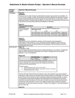 Attachment A: Baxter Infusion Pumps – Operator’s Manual Excerpts Product Family Colleague  Operator’s Manual Excerpts Page 8-9: WARNING There is a risk of under-infusion if a downstream occlusion occurs while an air bubble, 1.9 cm (0.75 inch) or larger, is within the pumping mechanism between the upstream occlusion sensor and the downstream occlusion sensor, but not under the Air in Line sensor. In this particular situation, the pump may not detect air in the line or the downstream occlusion and may continue to pump without delivering medication or alarming. Page 9-3: Technical Specifications Component Nominal Downstream Occlusion Values for Alarm  EVO IQ LVP  Description Downstream Occlusion Alarm sensitivity is a configurable option. Rate range in mL/hr <21 21-200 >200 103 mmHg (2 psig) 258 mmHg (5 psig)  207 mmHg (4 psig) 414 mmHg (8 psig)  310 mmHg (6 psig) 569 mmHg (11 psig)  465 mmHg (9 psig)  620 mmHg (12 psig)  775 mmHg (15 psig)  Minimum Moderate Maximum  Page 9-7: WARNING Rate accuracy can be affected by variations of fluid viscosity, fluid temperature, head height, or back pressure, or any combination thereof. Additional factors that may influence rate accuracy are administration set configuration and the duration of time the administration set is used. Page 1-6: Compatible IV Sets Use of unapproved administration sets can impact the delivery of an infusion. Unapproved sets can cause inaccuracy to properties of an infusion including, flow rate, occlusion detection, or air in line detection.  Page A-8: Flow Rate Range Accuracy 0.1 – 100 mL/h ±5%* 100.1 – 1200 mL/h ±7.5%* *For any one hour period or 0.5 ml delivery (whichever is larger in volume), over 72 hours or maximum 3 liters (maximum vlume recommended over a continuous infusion) at least 85% of the observed values (95% confidence) will lie within the limits shown for the indicated settings. Standard conditions: • Ambient temperature: 22°C ± 2°C (71.6°F ±3.6°F) • Solution container height: ±508 mm (+20 inches), ±50 mm (±1.97 inches) • Distal positive pressure: 0 mmHg  The Evo IQ Large Volume Pump will maintain a flow rate volumetric accuracy as listed in table above, when used at the standard environmental conditions as described. The Evo IQ Large Volume Pump should be used at standard conditions whenever possible. If used at non-standard environmental conditions that extend beyond the standard environmental conditions as described above, the flow rate volumetric accuracy may deviate beyond the nominal flow rate volumetric accuracy. The impact of back pressure and environmental temperature on flow rate accuracy is shown in Table A-12 on page A-7 with result based on 25 mL/h flow rate. Page A-9:  FA-2021-008  Baxter is a registered trademark of Baxter International Inc.  Page 1 of 2  