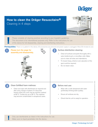 How to clean the Dräger Resuscitaire® Cleaning in 4 steps  !  Please complete all cleaning practices according to your hospital’s guidelines. This document is for informational purposes only. Refer to the instructions for use of the device for full disassembly, cleaning and disinfecting instructions.  Prerequisites: There is no patient in the device. All accessories are removed and power supply is unplugged. Allow 30 minutes to cool.  1  Please turn the page for assembly and disassembly.  2  Surface disinfection cleaning: •  Clean all surfaces and parts thoroughly with a nylon bristle brush or microfiber cloth. Make sure to clean all holes and indentations.  •  To loosen heavy, dried-on soil, saturation of the spot could be required.  3  Clean SoftBed foam mattress: •  !  4  Clean and wipe with disinfectant as required and after every change of patient. If it becomes heavily soiled, the cover may be machine washed at 95° C. Tumble dry up to 95° C. The mattress may become contaminated in exceptional cases.  Only use disinfectants as listed in the instructions for use. Make sure no liquid penetrates into the device.  Do not steam clean.  Before next use: •  Wipe with a cloth dampened with water (preferably drinking-water quality).  •  Ensure all surfaces are dry.  •  Check that the unit is ready for operation.  91 08 691 | 20.04-1 | Marketing Communications | CC | © 2020 Drägerwerk AG & Co. KGaA  •  