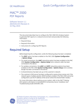 GE Healthcare  Quick Configuration Guide  MAC™ 2000 PDF Reports Software Version 1.1 2053535-072 Revision A 15 May 2015  This document describes how to configure the MAC 2000 ECG Analysis System to generate PDF reports in a network environment and provides the following information: • Required Setup • Required Information • Instructions for configuring PDF Reports  Required Setup Before beginning the configuration, verify the following setup has been completed: • The PDFC option has been enabled on the MAC 2000 (System Configuration > Options Setup). • For wired connections: the LANC networking option has been enabled on the MAC 2000 (System Configuration > Options Setup) and a network cable has been connected to the device. • For wireless connections: the LANC and WIFC networking options have been enabled on the MAC 2000 (System Configuration > Options Setup) and a wireless dongle has been connected to the device. • A shared directory has been set up on the customer’s network. • The customer’s DNS server has been configured to resolve share names and, if the network spans multiple subnets, WINS has been enabled. (The MAC 2000 cannot be configured to use the IP address of the server where the shared folder resides.) For more information about setting up your system, refer to the MAC™ Resting ECG Systems LAN Option to CardioSoft/CS Connectivity Server Installation and Troubleshooting Guide (2040396–104).  GE Medical Systems Information Technologies, Inc., a General Electric Company, going to market as GE Healthcare. 8200 West Tower Avenue Milwaukee, WI 53223 U.S.A. © 2015 General Electric Company. All Rights Reserved.  
