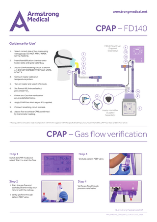 CPAP – FD140 Guidance for Use* 1.  Select correct size of face mask using sizing gauge, DO NOT APPLY MASK UNTIL POINT 8.  2.  Insert humidification chamber onto heater plate and spike water bag.  3.  Attach CPAP breathing circuit as shown a-f, DO NOT CONNECT TO MASK UNTIL POINT 9.  4.  Connect heater cable and temperature probes.  5.  Turn on heater and select NIV mode.  6.  Set flow at 60L/min and select prescribed FiO2.  7.  Follow the ‘Gas flow verification’ process detailed below.  8.  Apply CPAP Face Mask as per IFU supplied.  9.  Connect breathing circuit to mask.  FD140 Flow Driver (Supplied Separately)  1  AquaVENT® FD140 0  10  5 10 15 20 25  PAP  02  3a  7  3f  8 3d  6  20  9 3e  5  3c  2  4  Heater Humidifier (Supplied Separately)  10. Adjust flow to achieve CPAP, confirmed by manometer reading.  3b  5  *These guidelines should be read in conjunction with the IFU supplied with the specific Breathing Circuit, Heater Humidifier, CPAP Face Mask and the Flow Driver.  CPAP – Gas flow verification Step 1  Step 3  Step 2  Step 4  Switch to CPAP mode and select ‘Start’ to start the flow.  i Start the gas flow and occlude patient end by your hand or with the red cap.  Occlude patient PEEP valve.  Verify gas flow through pressure relief valve.  ii Verify gas flow through patient PEEP valve.  © Armstrong Medical Ltd. 2017 PMA_AMFD140_CPAP_DSIFU_v1 UK 01/12/17_15639  
