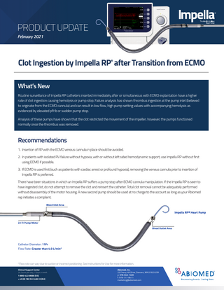 PRODUCT UPDATE February 2021  Clot Ingestion by Impella RP® after Transition from ECMO What’s New Routine surveillance of Impella RP catheters inserted immediately after or simultaneous with ECMO explantation have a higher rate of clot ingestion causing hemolysis or pump stop. Failure analysis has shown thrombus ingestion at the pump inlet (believed to originate from the ECMO cannula) and can result in low flow, high pump setting values with accompanying hemolysis as evidenced by elevated pfHb or sudden pump stop. Analysis of these pumps have shown that the clot restricted the movement of the impeller; however, the pumps functioned normally once the thrombus was removed.  Recommendations 1. Insertion of RP with the ECMO venous cannula in place should be avoided. 2. In patients with isolated RV failure without hypoxia, with or without left sided hemodynamic support, use Impella RP without first using ECMO if possible. 3. If ECMO is used first (such as patients with cardiac arrest or profound hypoxia), removing the venous cannula prior to insertion of Impella RP is preferred. There have been situations in which an Impella RP suffers a pump stop after ECMO cannula manipulation. If the Impella RP is seen to have ingested clot, do not attempt to remove the clot and reinsert the catheter. Total clot removal cannot be adequately performed without disassembly of the motor housing. A new second pump should be used at no charge to the account as long as your Abiomed rep initiates a complaint. Blood Inlet Area  Impella RP® Heart Pump 22 Fr Pump Motor Blood Outlet Area  Catheter Diameter: 11Fr Flow Rate: Greater than 4.0 L/min*  *Flow rate can vary due to suction or incorrect positioning. See Instructions for Use for more information. Clinical Support Center 24 hours per day, 7 days a week: 1-­800-­422-­8666 (US) + 49 (0) 180 522 466 33 (EU)  Abiomed, Inc. 22 Cherry Hill Drive, Danvers, MA 01923 USA p: 978-­646-1400 f: 978-­777-8411 marketing@abiomed.com  