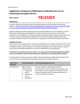 MRC-001 Rev A.  Supplement: Temporary modification to indications for use for extracorporeal support devices  RELEASED  OXY-1 System Background  On April 6, 2020 the United States Food and Drug Administration (FDA) published the following guidance: “Enforcement Policy for Extracorporeal Membrane Oxygenation and Cardiopulmonary Bypass Devices during the Coronavirus Disease 2019 (COVID-19) Pubic Health Emergency.” Under this guidance, the FDA is allowing temporary limited modifications to the indications of certain FDA-cleared or FDA-approved cardiopulmonary devices without prior submission of premarket notification. These modifications are allowed, in light of the public health emergency, when they do not create an undue risk. This indication modification is in effect for the duration of the public health emergency related to COVID-19, as declared by the Department of Health and Human Services (HHS).  Indications for use In accordance with the FDA guidance, the devices listed below have a modified indication for use during the COVID-19 public health emergency. This indication modification has not been cleared or approved by the FDA, but shall apply temporarily to the device models listed in this supplement: The device can be used for longer than 6 hours in an extracorporeal membrane oxygenation (ECMO) circuit to treat patients who are experiencing acute respiratory or acute cardiopulmonary failure. The table below shows the system part numbers, device descriptions, and FDA-cleared indications for use for the various cardiopulmonary devices granted the above modified indication. System Part Numbers*  Device Description  FDA-Cleared Indications for Use  001-0500-100  OXY-1 Console with accessories: • Pump Driver • E-Drive • E-Drive pole mount • Pole Mount  The Oxy-1 System is intended to be used for extracorporeal circulation cardiopulmonary bypass. The Oxy-1 System pumps, oxygenates and removes carbon dioxide from blood within the indicated flow rates for use up to six hours in duration.  Page 1 of 3  