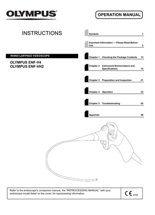 OPERATION MANUAL  INSTRUCTIONS  RHINO-LARYNGO VIDEOSCOPE  OLYMPUS ENF-V4 OLYMPUS ENF-VH2  Symbols  1  Important Information - Please Read Before Use  2  Chapter 1  Checking the Package Contents  13  Chapter 2  Instrument Nomenclature and Specifications  15  Chapter 3  Preparation and Inspection  21  Chapter 4  Operation  33  Chapter 5  Troubleshooting  43  Appendix  Refer to the endoscope’s companion manual, the “REPROCESSING MANUAL” with your endoscope model listed on the cover, for reprocessing information.  49  