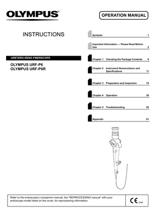 OPERATION MANUAL  INSTRUCTIONS  URETERO-RENO FIBERSCOPE  OLYMPUS URF-P6 OLYMPUS URF-P6R  Symbols  1  Important Information - Please Read Before Use  2  Chapter 1  Checking the Package Contents  9  Chapter 2  Instrument Nomenclature and Specifications  11  Chapter 3  Preparation and Inspection  19  Chapter 4  Operation  39  Chapter 5  Troubleshooting  55  Appendix  Refer to the endoscope’s companion manual, the “REPROCESSING manual” with your endoscope model listed on the cover, for reprocessing information.  61  
