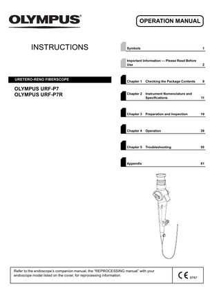 OPERATION MANUAL  INSTRUCTIONS  URETERO-RENO FIBERSCOPE  OLYMPUS URF-P7 OLYMPUS URF-P7R  Symbols  1  Important Information - Please Read Before Use  2  Chapter 1  Checking the Package Contents  9  Chapter 2  Instrument Nomenclature and Specifications  11  Chapter 3  Preparation and Inspection  19  Chapter 4  Operation  39  Chapter 5  Troubleshooting  55  Appendix  Refer to the endoscope’s companion manual, the “REPROCESSING manual” with your endoscope model listed on the cover, for reprocessing information.  61  