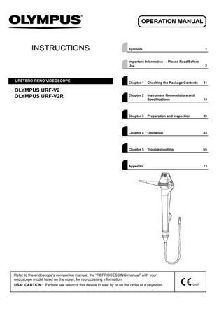 OPERATION MANUAL  INSTRUCTIONS  URETERO-RENO VIDEOSCOPE  OLYMPUS URF-V2 OLYMPUS URF-V2R  Symbols  1  Important Information - Please Read Before Use  2  Chapter 1  Checking the Package Contents  11  Chapter 2  Instrument Nomenclature and Specifications  13  Chapter 3  Preparation and Inspection  23  Chapter 4  Operation  45  Chapter 5  Troubleshooting  65  Appendix  Refer to the endoscope’s companion manual, the “REPROCESSING manual” with your endoscope model listed on the cover, for reprocessing information. USA: CAUTION: Federal law restricts this device to sale by or on the order of a physician.  73  