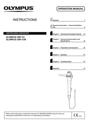 OPERATION MANUAL  INSTRUCTIONS  URETERO-RENO VIDEOSCOPE  OLYMPUS URF-V3 OLYMPUS URF-V3R  Symbols  1  Important Information - Please Read Before Use  2  Chapter 1  Checking the Package Contents  13  Chapter 2  Instrument Nomenclature and Specifications  15  Chapter 3  Preparation and Inspection  25  Chapter 4  Operation  47  Chapter 5  Troubleshooting  67  Appendix  Refer to the endoscope’s companion manual, the “REPROCESSING manual” with your endoscope model listed on the cover, for reprocessing information.  75  