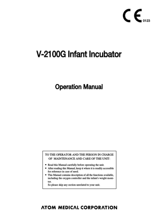0123  V-2100G Infant Incubator  Operation Manual  TO THE OPERATOR AND THE PERSON IN CHARGE OF MAINTENANCE AND CARE OF THE UNIT: 앫 Read this Manual carefully before operating the unit. 앫 After reading this Manual, keep it where it is readily accessible for reference in case of need. 앫 This Manual contains description of all the functions available, including the oxygen controller and the infant's weight monitor. So please skip any section unrelated to your unit.  