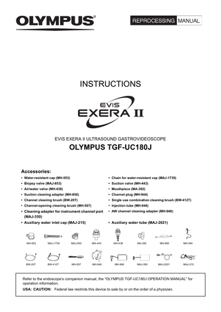INSTRUCTIONS  EVIS EXERA II ULTRASOUND GASTROVIDEOSCOPE  OLYMPUS TGF-UC180J Accessories: • Water-resistant cap (MH-553)  • Chain for water-resistant cap (MAJ-1739)  • Biopsy valve (MAJ-853)  • Suction valve (MH-443)  • Air/water valve (MH-438)  • Mouthpiece (MA-392)  • Suction cleaning adapter (MH-856)  • Channel plug (MH-944)  • Channel cleaning brush (BW-20T)  • Single use combination cleaning brush (BW-412T)  • Channel-opening cleaning brush (MH-507)  • Injection tube (MH-946)  • Cleaning adapter for instrument channel port (MAJ-350)  • AW channel cleaning adapter (MH-948)  • Auxiliary water inlet cap (MAJ-215)  • Auxiliary water tube (MAJ-2021)  MH-553  MAJ-1739  MAJ-853  MH-443  MH-438  MA-392  MH-856  MH-944  BW-20T  BW-412T  MH-507  MH-946  MH-948  MAJ-350  MAJ-2021  MAJ-215  Refer to the endoscope’s companion manual, the “OLYMPUS TGF-UC180J OPERATION MANUAL” for operation information. USA: CAUTION: Federal law restricts this device to sale by or on the order of a physician.  