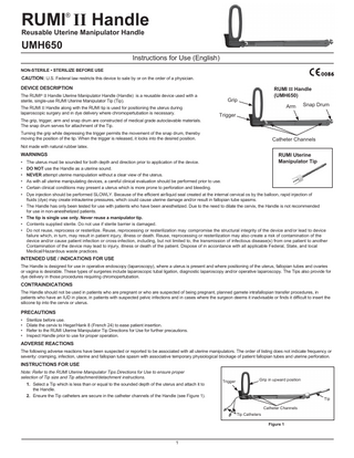 RUMI II Handle ®  Reusable Uterine Manipulator Handle  UMH650  Instructions for Use (English) NON-STERILE • STERILIZE BEFORE USE  CAUTION: U.S. Federal law restricts this device to sale by or on the order of a physician. DEVICE DESCRIPTION The RUMI® II Handle Uterine Manipulator Handle (Handle) is a reusable device used with a sterile, single-use RUMI Uterine Manipulator Tip (Tip). The RUMI II Handle along with the RUMI tip is used for positioning the uterus during laparoscopic surgery and in dye delivery where chromopertubation is necessary. The grip, trigger, arm and snap drum are constructed of medical grade autoclavable materials. The snap drum serves for attachment of the Tip.  RUMI II Handle (UMH650)  Grip  Arm  Snap Drum  Trigger  Turning the grip while depressing the trigger permits the movement of the snap drum, thereby moving the position of the tip. When the trigger is released, it locks into the desired position.  Catheter Channels  Not made with natural rubber latex.  WARNINGS  RUMI Uterine  Manipulator Tip • The uterus must be sounded for both depth and direction prior to application of the device. • 	DO NOT use the Handle as a uterine sound. • 	 NEVER attempt uterine manipulation without a clear view of the uterus. • 	 As with all uterine manipulating devices, a careful clinical evaluation should be performed prior to use. • 	 Certain clinical conditions may present a uterus which is more prone to perforation and bleeding. • 	 Dye injection should be performed SLOWLY. Because of the efficient air/liquid seal created at the internal cervical os by the balloon, rapid injection of 		 fluids (dye) may create intrauterine pressures, which could cause uterine damage and/or result in fallopian tube spasms. • 	 The Handle has only been tested for use with patients who have been anesthetized. Due to the need to dilate the cervix, the Handle is not recommended 		 for use in non-anesthetized patients. • 	 The tip is single use only. Never reuse a manipulator tip. • 	 Contents supplied sterile. Do not use if sterile barrier is damaged. • 	 Do not reuse, reprocess or resterilize. Reuse, reprocessing or resterilization may compromise the structural integrity of the device and/or lead to device failure which, in turn, may result in patient injury, illness or death. Reuse, reprocessing or resterilization may also create a risk of contamination of the device and/or cause patient infection or cross-infection, including, but not limited to, the transmission of infectious disease(s) from one patient to another Contamination of the device may lead to injury, illness or death of the patient. Dispose of in accordance with all applicable Federal, State, and local Medical/Hazardous waste practices. INTENDED USE / INDICATIONS FOR USE The Handle is designed for use in operative endoscopy (laparoscopy), where a uterus is present and where positioning of the uterus, fallopian tubes and ovaries or vagina is desirable. These types of surgeries include laparoscopic tubal ligation, diagnostic laparoscopy and/or operative laparoscopy. The Tips also provide for dye delivery in those procedures requiring chromopertubation.  CONTRAINDICATIONS The Handle should not be used in patients who are pregnant or who are suspected of being pregnant, planned gamete intrafallopian transfer procedures, in patients who have an IUD in place, in patients with suspected pelvic infections and in cases where the surgeon deems it inadvisable or finds it difficult to insert the silicone tip into the cervix or uterus.  PRECAUTIONS • 	 Sterilize before use. • 	 Dilate the cervix to Hegar/Hank 8 (French 24) to ease patient insertion. • 	 Refer to the RUMI Uterine Manipulator Tip Directions for Use for further precautions. • 	 Inspect Handle prior to use for proper operation.  ADVERSE REACTIONS The following adverse reactions have been suspected or reported to be associated with all uterine manipulators. The order of listing does not indicate frequency or severity: cramping, infection, uterine and fallopian tube spasm with associative temporary physiological blockage of patient fallopian tubes and uterine perforation.  INSTRUCTIONS FOR USE Note: Refer to the RUMI Uterine Manipulator Tips Directions for Use to ensure proper selection of Tip size and Tip attachment/detachment instructions. 1. Select a Tip which is less than or equal to the sounded depth of the uterus and attach it to the Handle. 2. 	Ensure the Tip catheters are secure in the catheter channels of the Handle (see Figure 1).  Trigger  Grip in upward position  Tip Catheter Channels Tip Catheters Figure 1  1  