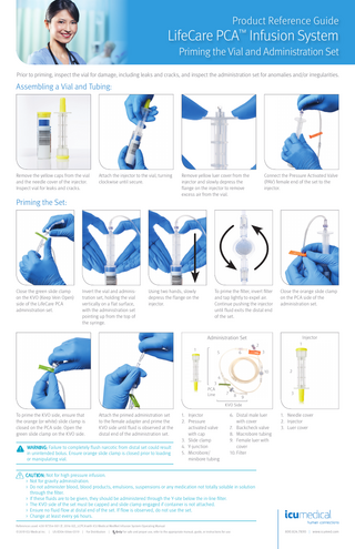 Product Reference Guide  LifeCare PCA™ Infusion System Priming the Vial and Administration Set Prior to priming, inspect the vial for damage, including leaks and cracks, and inspect the administration set for anomalies and/or irregularities.  Assembling a Vial and Tubing:  Remove the yellow caps from the vial and the needle cover of the injector. Inspect vial for leaks and cracks.  Attach the injector to the vial, turning clockwise until secure.  Remove yellow luer cover from the injector and slowly depress the flange on the injector to remove excess air from the vial.  Connect the Pressure Activated Valve (PAV) female end of the set to the injector.  Priming the Set:  Close the green slide clamp on the KVO (Keep Vein Open) side of the LifeCare PCA administration set.  Invert the vial and administration set, holding the vial vertically on a flat surface, with the administration set pointing up from the top of the syringe.  Using two hands, slowly depress the flange on the injector.  To prime the filter, invert filter and tap lightly to expel air. Continue pushing the injector until fluid exits the distal end of the set.  Close the orange slide clamp on the PCA side of the administration set.  Administration Set  Injector 1  2  1  5  3  6  10  2  4 3 PCA Line  7  8  9  3  KVO Side  To prime the KVO side, ensure that the orange (or white) slide clamp is closed on the PCA side. Open the green slide clamp on the KVO side.  Attach the primed administration set to the female adapter and prime the KVO side until fluid is observed at the distal end of the administration set.  WARNING: Failure to completely flush narcotic from distal set could result in unintended bolus. Ensure orange slide clamp is closed prior to loading or manipulating vial.  1. Injector 2. Pressure activated valve with cap 3. Slide clamp 4. Y-junction 5. Microbore/ minibore tubing  6. Distal male luer with cover 7. Backcheck valve 8. Macrobore tubing 9. Female luer with cover 10. Filter  1. Needle cover 2. Injector 3. Luer cover  CAUTION: Not for high pressure infusion. > Not for gravity administration. > Do not administer blood, blood products, emulsions, suspensions or any medication not totally soluble in solution through the filter. > If these fluids are to be given, they should be administered through the Y-site below the in-line filter. > The KVO side of the set must be capped and slide clamp engaged if container is not attached. > Ensure no fluid flow at distal end of the set. If flow is observed, do not use the set. > Change at least every 96 hours. References used: 430-97354-001 (F, 2016-02)_LCPCA with ICU Medical MedNet Infusion System Operating Manual © 2019 ICU Medical Inc.  |  US-ED04-0066-0319 |  For Distribution  |  For safe and proper use, refer to the appropriate manual, guide, or instructions for use.  800.824.7890 | www.icumed.com  