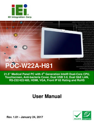 POC-W22A-H81 Medical Panel PC  Table of Contents 1 INTRODUCTION... 1 1.1 OVERVIEW... 2 1.2 MODEL VARIATIONS ... 3 1.3 FEATURES ... 4 1.4 FRONT PANEL ... 5 1.4.1 Backlit Touch Buttons ... 6 1.5 SIDE PANELS ... 7 1.6 BOTTOM PANEL ... 7 1.7 REAR PANEL ... 8 1.8 SYSTEM SPECIFICATIONS ... 9 1.9 DIMENSIONS ... 13 2 UNPACKING ... 14 2.1 UNPACKING ... 15 2.2 PACKING LIST... 16 2.3 OPTIONAL ITEMS ... 17 3 INSTALLATION ... 20 3.1 ANTI-STATIC PRECAUTIONS ... 21 3.2 INSTALLATION PRECAUTIONS ... 21 3.3 INSTALLATION AND CONFIGURATION STEPS ... 22 3.4 REMOVING THE BACK COVER ... 22 3.5 HDD INSTALLATION... 24 3.6 UPS BATTERY ... 26 3.7 HANDSET INSTALLATION (OPTIONAL) ... 27 3.7.1 Using VoIP Handset ... 28 3.8 HANDLE INSTALLATION (OPTIONAL)... 31 3.8.1 Barcode Reader Installation ... 32 3.8.2 Reading Light... 34 3.9 3-IN-1 COMBO READER INSTALLATION (OPTIONAL) ... 35 3.10 USING RFID READER (OPTIONAL)... 37  Page V  