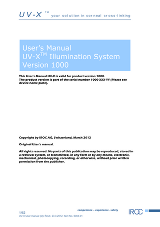 U V -X  TM  y o u r s o l u t io n in c o r n ea l c r o s s -l in k in g  User’s Manual UV-XTM Illumination System Version 1000 This User’s Manual UV-X is valid for product version 1000. The product version is part of the serial number 1000-XXX-YY (Please see device name plate).  Copyright by IROC AG, Switzerland, March 2012 Original User’s manual. All rights reserved. No parts of this publication may be reproduced, stored in a retrieval system, or transmitted, in any form or by any means, electronic, mechanical, photocopying, recording, or otherwise, without prior written permission from the publisher.  1/62  competence – experience - safety  UV-X User manual (id); Rev4; 23.3.2012; Item No. 6004-01  
