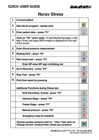 QUICK USER GUIDE  Norav Stress 1.  Connect patient  2.  Start Norav program - double click  3.  Enter patient data – press “F1”  4.  Click on “OK” when ready. 12 lead Monitoring begins. It will take 15 sec until large QRS complex is displayed on the right of the screen  5.  Enter Blood pressure measurement  6.  Resting ECG – press “F6”  7.  Start stress test – press “F3” Enter BP when BP sign is blinking red  8.  Go to Recovery – press “F5”  9.  Stop Test – press “F4”  10. Print final report by pressing Additional Functions during Stress test ECG Recording / Events - press “F6” Advance Stage – press “F8” Freeze Stage – press “F7” Manual protocol – press “F9” Emergency stop for treadmill Choose another protocol click on “View” then click on Change Current protocol then chose your protocol BIOMEDEX AUST PTY LTD PH: 02 4285 9600  URB 12/13/2004 11:50:00 AM REV. 1.9  